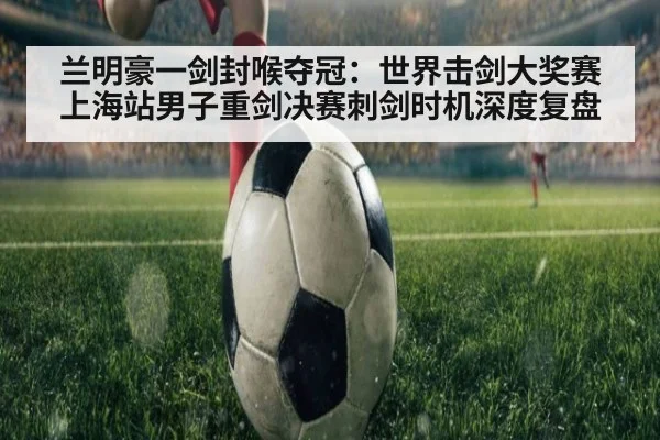 兰明豪一剑封喉夺冠：世界击剑大奖赛上海站男子重剑决赛刺剑时机深度复盘