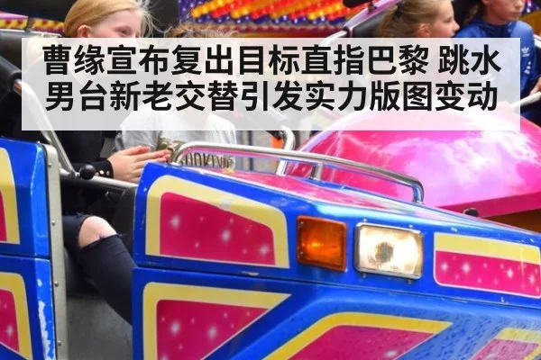 曹缘宣布复出目标直指巴黎 跳水男台新老交替引发实力版图变动