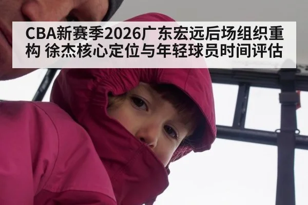 CBA新赛季2026广东宏远后场组织重构 徐杰核心定位与年轻球员时间评估