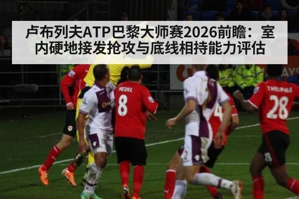 卢布列夫ATP巴黎大师赛2026前瞻：室内硬地接发抢攻与底线相持能力评估